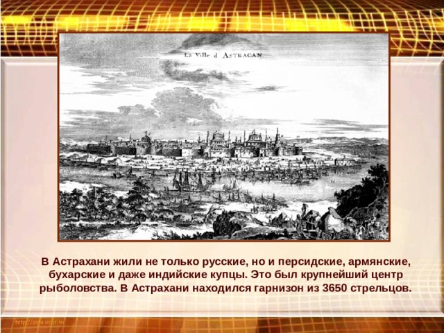 В Астрахани жили не только русские, но и персидские, армянские, бухарские и даже индийские купцы. Это был крупнейший центр рыболовства. В Астрахани находился гарнизон из 3650 стрельцов. 