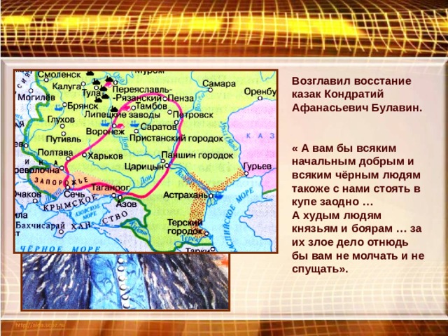 Возглавил восстание казак Кондратий Афанасьевич Булавин. « А вам бы всяким начальным добрым и всяким чёрным людям такоже с нами стоять в купе заодно … А худым людям князьям и боярам … за их злое дело отнюдь бы вам не молчать и не спущать». 