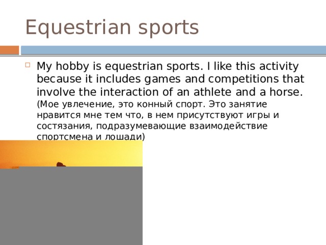 Equestrian sports My hobby is equestrian sports. I like this activity because it includes games and competitions that involve the interaction of an athlete and a horse. (Мое увлечение, это конный спорт. Это занятие нравится мне тем что, в нем присутствуют игры и состязания, подразумевающие взаимодействие спортсмена и лошади) 