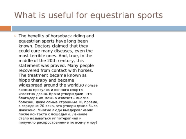 What is useful for equestrian sports The benefits of horseback riding and equestrian sports have long been known. Doctors claimed that they could cure many diseases, even the most terrible ones. And, true, in the middle of the 20th century, this statement was proved. Many people recovered from contact with horses. The treatment became known as hippo therapy and became widespread around the world. (О пользе конных прогулок и конного спорта известно давно. Врачи утверждали, что благодаря им можно излечить многие болезни, даже самые страшные. И, правда, в середине 20 века, это утверждение было доказано. Многие люди выздоравливали после контакта с лошадьми. Лечение стало называться иппотерапией и получило распространение по всему миру) 