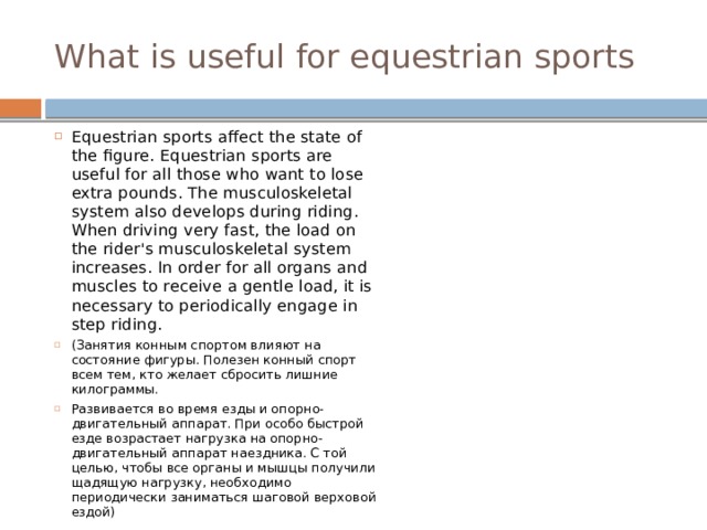 What is useful for equestrian sports Equestrian sports affect the state of the figure. Equestrian sports are useful for all those who want to lose extra pounds. The musculoskeletal system also develops during riding. When driving very fast, the load on the rider's musculoskeletal system increases. In order for all organs and muscles to receive a gentle load, it is necessary to periodically engage in step riding. (Занятия конным спортом влияют на состояние фигуры. Полезен конный спорт всем тем, кто желает сбросить лишние килограммы. Развивается во время езды и опорно-двигательный аппарат. При особо быстрой езде возрастает нагрузка на опорно-двигательный аппарат наездника. С той целью, чтобы все органы и мышцы получили щадящую нагрузку, необходимо периодически заниматься шаговой верховой ездой) 