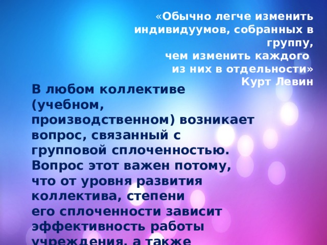 « Обычно легче изменить индивидуумов, собранных в группу, чем изменить каждого из них в отдельности» Курт Левин В любом коллективе (учебном, производственном) возникает вопрос, связанный с групповой сплоченностью. Вопрос этот важен потому, что от уровня развития коллектива, степени его сплоченности зависит эффективность работы учреждения, а также психологический комфорт каждого ее члена. 