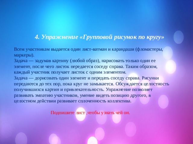  4. Упражнение «Групповой рисунок по кругу»  Всем участникам выдается один лист-ватман и карандаши (фломастеры, маркеры). Задача — задумав картину (любой образ), нарисовать только один ее элемент, после чего листок передается соседу справа. Таким образом, каждый участник получает листок с одним элементом. Задача — дорисовать один элемент и передать соседу справа. Рисунки передаются до тех пор, пока круг не замыкается. Обсуждается целостность получившихся картин и привлекательность. Упражнение позволяет развивать эмпатию участников, умение видеть позицию другого, в целостном действии развивает сплоченность коллектива.  Подпишите лист ,чтобы узнать чей он. 