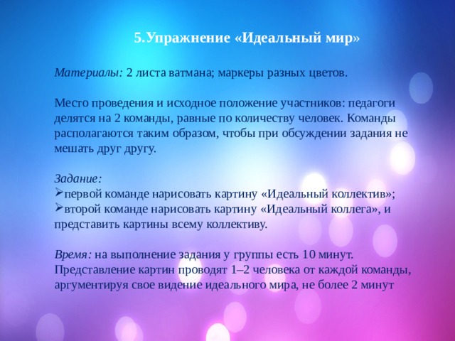  5.Упражнение «Идеальный мир » Материалы: 2 листа ватмана; маркеры разных цветов. Место проведения и исходное положение участников: педагоги делятся на 2 команды, равные по количеству человек. Команды располагаются таким образом, чтобы при обсуждении задания не мешать друг другу.  Задание:  первой команде нарисовать картину «Идеальный коллектив»; второй команде нарисовать картину «Идеальный коллега», и представить картины всему коллективу.  Время: на выполнение задания у группы есть 10 минут. Представление картин проводят 1–2 человека от каждой команды, аргументируя свое видение идеального мира, не более 2 минут 