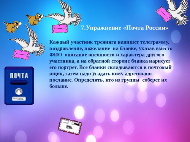   7.Упражнение «Почта России»  Каждый участник тренинга напишет телеграмму, поздравление, пожелание на бланке, указав вместо ФИО описание внешности и характера другого участника, а на обратной стороне бланка нарисует его портрет. Все бланки складываются в почтовый ящик, затем надо угадать кому адресовано послание. Определить, кто из группы соберет их больше.     