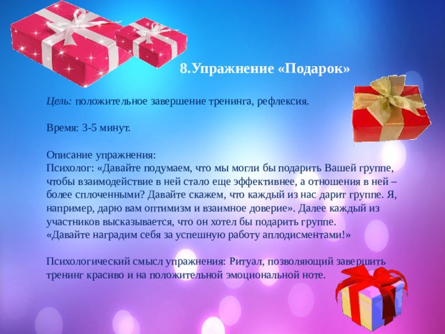  8.Упражнение «Подарок»  Цель: положительное завершение тренинга, рефлексия. Время: 3-5 минут. Описание упражнения: Психолог: «Давайте подумаем, что мы могли бы подарить Вашей группе, чтобы взаимодействие в ней стало еще эффективнее, а отношения в ней – более сплоченными? Давайте скажем, что каждый из нас дарит группе. Я, например, дарю вам оптимизм и взаимное доверие». Далее каждый из участников высказывается, что он хотел бы подарить группе. «Давайте наградим себя за успешную работу аплодисментами!» Психологический смысл упражнения: Ритуал, позволяющий завершить тренинг красиво и на положительной эмоциональной ноте. 
