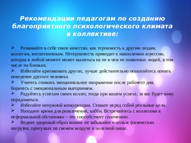 Рекомендации педагогам по созданию благоприятного психологического климата в коллективе:   Развивайте в себе такое качество, как терпимость к другим людям, коллегам, воспитанникам. Нетерпимость приводит к накоплению агрессии, которая в любой момент может вылиться на не в чем не повинных людей, в том числе на близких.  Избегайте критиковать других, лучше действительно попытайтесь понять поведение другого человека.  Учитесь снимать эмоциональное напряжение после рабочего дня; боритесь с эмоциональным выгоранием.  Радуйтесь успехам своих коллег, тогда при вашем успехе, за вас будет кому порадоваться.  Избегайте ненужной конкуренции. Ставьте перед собой реальные цели.  Находите время для развлечений, хобби. Встречайтесь с коллегами в неформальной обстановке – это способствует сплочению.  Ведите здоровый образ жизни: не забывайте о пользе физических нагрузок, прогулках на свежем воздухе и полезной пище. 