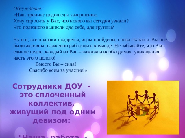 Обсуждение:  «Наш тренинг подошел к завершению. Хочу спросить у Вас, что нового вы сегодня узнали? Что полезного вынесли для себя, для группы? Ну вот, все подарки подарены, игры пройдены, слова сказаны. Вы все были активны, слаженно работали в команде. Не забывайте, что Вы – единое целое, каждый из Вас – важная и необходимая, уникальная часть этого целого!  Вместе Вы – сила!  Спасибо всем за участие!» Сотрудники ДОУ  - это сплоченный коллектив, живущий под одним девизом:   