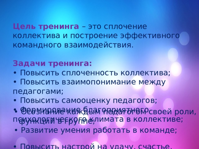 Цель тренинга – это сплочение коллектива и построение эффективного командного взаимодействия. Задачи тренинга: • Повысить сплоченность коллектива; • Повысить взаимопонимание между педагогами; • Повысить самооценку педагогов; • Формирование благоприятного психологического климата в коллективе; • Повысить настрой на удачу, счастье, добро и успех. • Осознание каждым педагогом своей роли, функций в группе; • Развитие умения работать в команде; 