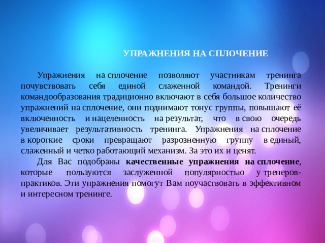  УПРАЖНЕНИЯ НА СПЛОЧЕНИЕ  Упражнения на сплочение позволяют участникам тренинга почувствовать себя единой слаженной командой. Тренинги командообразования традиционно включают в себя большое количество упражнений на сплочение, они поднимают тонус группы, повышают её включенность и нацеленность на результат, что в свою очередь увеличивает результативность тренинга. Упражнения на сплочение в короткие сроки превращают разрозненную группу в единый, слаженный и четко работающий механизм. За это их и ценят.  Для Вас подобраны качественные упражнения на сплочение , которые  пользуются заслуженной популярностью у тренеров-практиков. Эти упражнения помогут Вам поучаствовать в эффективном и интересном тренинге. 