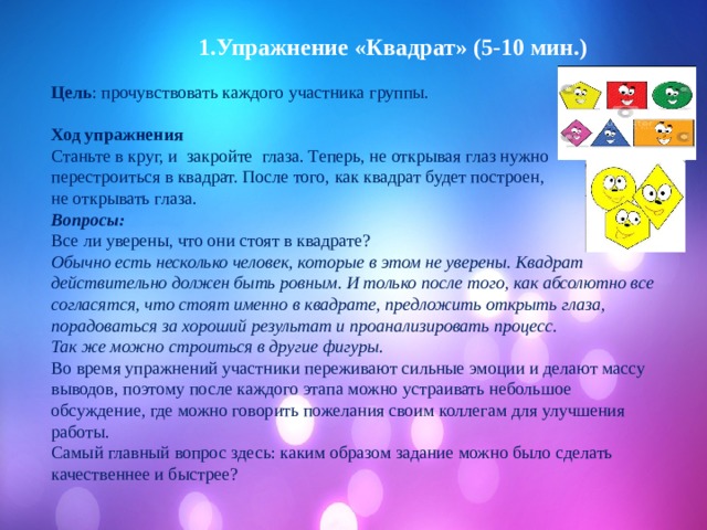  1.Упражнение «Квадрат» (5-10 мин.)  Цель : прочувствовать каждого участника группы.  Ход упражнения Станьте в круг, и закройте глаза. Теперь, не открывая глаз нужно перестроиться в квадрат. После того, как квадрат будет построен, не открывать глаза. Вопросы: Все ли уверены, что они стоят в квадрате? Обычно есть несколько человек, которые в этом не уверены. Квадрат действительно должен быть ровным. И только после того, как абсолютно все согласятся, что стоят именно в квадрате, предложить открыть глаза, порадоваться за хороший результат и проанализировать процесс. Так же можно строиться в другие фигуры. Во время упражнений участники переживают сильные эмоции и делают массу выводов, поэтому после каждого этапа можно устраивать небольшое обсуждение, где можно говорить пожелания своим коллегам для улучшения работы. Самый главный вопрос здесь: каким образом задание можно было сделать качественнее и быстрее? 