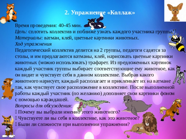  2. Упражнение «Коллаж»  Время проведения: 40-45 мин. Цель: сплотить коллектив и поближе узнать каждого участника группы. Материалы : ватман, клей, цветные картинки животных. Ход упражнения Педагогический коллектив делится на 2 группы, педагоги садятся за столы, и им предлагаются ватманы, клей, нарисовать цветные картинки животных (можно использовать) трафарет. Из предложенных картинок каждый участник группы выбирает соответствующие ему животное, как он видит и чувствует себя в данном коллективе. Выбрав какого животного нарисует, каждый располагает и приклеивает их на ватмане так, как чувствует свое расположение в коллективе. После выполненной работы каждый участник (по желанию) дополняет свои картинки фоном с помощью карандашей. Вопросы для обсуждения :  Почему вы выбрали именно этого животного?  Чувствуете ли вы себя в коллективе, как это животное?  Были ли сложности при выполнении упражнения? 