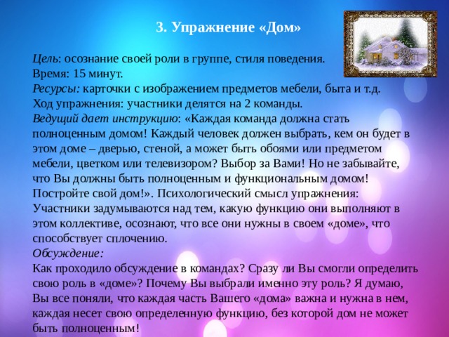  3. Упражнение «Дом» Цель : осознание своей роли в группе, стиля поведения. Время: 15 минут. Ресурсы: карточки с изображением предметов мебели, быта и т.д. Ход упражнения: участники делятся на 2 команды. Ведущий дает инструкцию : «Каждая команда должна стать полноценным домом! Каждый человек должен выбрать, кем он будет в этом доме – дверью, стеной, а может быть обоями или предметом мебели, цветком или телевизором? Выбор за Вами! Но не забывайте, что Вы должны быть полноценным и функциональным домом! Постройте свой дом!». Психологический смысл упражнения: Участники задумываются над тем, какую функцию они выполняют в этом коллективе, осознают, что все они нужны в своем «доме», что способствует сплочению. Обсуждение: Как проходило обсуждение в командах? Сразу ли Вы смогли определить свою роль в «доме»? Почему Вы выбрали именно эту роль? Я думаю, Вы все поняли, что каждая часть Вашего «дома» важна и нужна в нем, каждая несет свою определенную функцию, без которой дом не может быть полноценным ! 