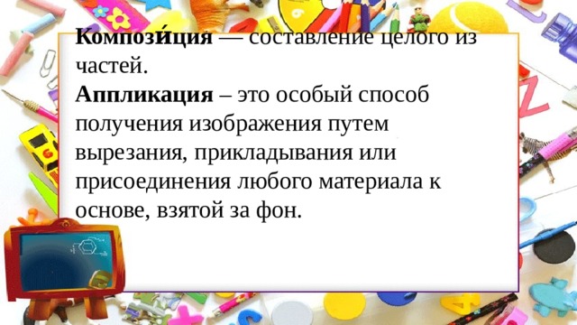 Компози́ция  — составление целого из частей. Аппликация  – это особый способ получения изображения путем вырезания, прикладывания или присоединения любого материала к основе, взятой за фон. 