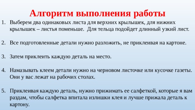 Алгоритм выполнения работы Выберем два одинаковых листа для верхних крылышек, для нижних крылышек – листья поменьше.  Для тельца подойдет длинный узкий лист. Все подготовленные детали нужно разложить, не приклеивая на картоне. Затем приклеить каждую деталь на место. Намазывать клеем детали нужно на черновом листочке или кусочке газеты. Они у вас лежат на рабочих столах. Приклеивая каждую деталь, нужно прижимать ее салфеткой, которые я вам раздам, чтобы салфетка впитала излишки клея и лучше прижала деталь к картону. 