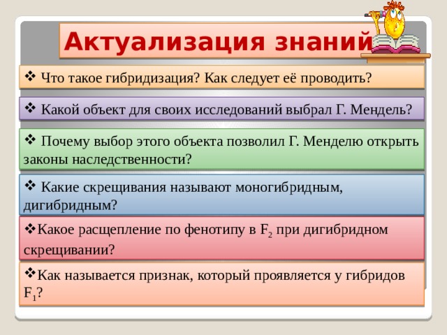Актуализация знаний:  Что такое гибридизация? Как следует её проводить?  Какой объект для своих исследований выбрал Г. Мендель?  Почему выбор этого объекта позволил Г. Менделю открыть законы наследственности?  Какие скрещивания называют моногибридным, дигибридным? Какое расщепление по фенотипу в F 2 при дигибридном скрещивании?  Как называется признак, который проявляется у гибридов F 1 ?   