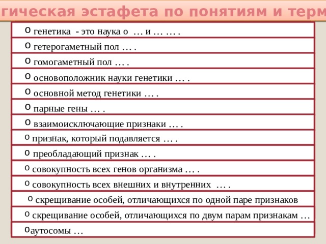 Биологическая эстафета по понятиям и терминам:  генетика - это наука о … и … … .  гетерогаметный пол … .  гомогаметный пол … .  основоположник науки генетики … .  основной метод генетики … .  парные гены … .  взаимоисключающие признаки … .  признак, который подавляется … .  преобладающий признак … .  совокупность всех генов организма … .  совокупность всех внешних и внутренних … .  скрещивание особей, отличающихся по одной паре признаков …  скрещивание особей, отличающихся по двум парам признакам … . аутосомы …   