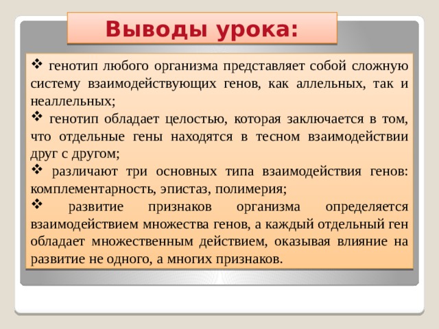 Выводы урока:  генотип любого организма представляет собой сложную систему взаимодействующих генов, как аллельных, так и неаллельных;  генотип обладает целостью, которая заключается в том, что отдельные гены находятся в тесном взаимодействии друг с другом;  различают три основных типа взаимодействия генов: комплементарность, эпистаз, полимерия;  развитие признаков организма определяется взаимодействием множества генов, а каждый отдельный ген обладает множественным действием, оказывая влияние на развитие не одного, а многих признаков. 
