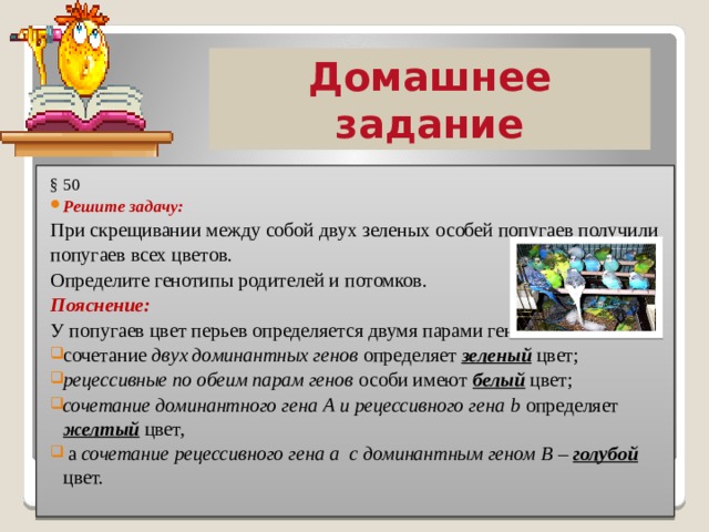 Домашнее задание § 50 Решите задачу:  При скрещивании между собой двух зеленых особей попугаев получили попугаев всех цветов. Определите генотипы родителей и потомков. Пояснение: У попугаев цвет перьев определяется двумя парами генов: сочетание двух доминантных генов определяет зеленый цвет; рецессивные по обеим парам генов особи имеют белый цвет; сочетание доминантного гена А и рецессивного гена b определяет желтый цвет,  а сочетание рецессивного гена а с доминантным геном В – голубой цвет. 
