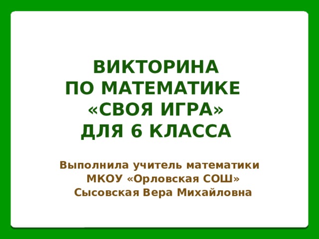 Викторина  по математике  «СВОЯ ИГРА»  для 6 класса Выполнила учитель математики МКОУ «Орловская СОШ» Сысовская Вера Михайловна 