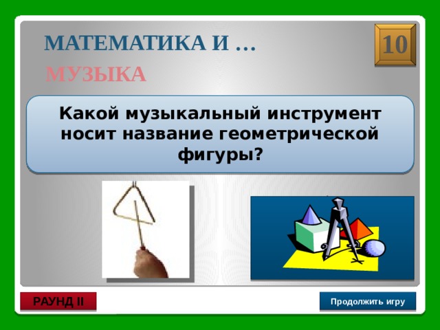 Треугольник 10 МАТЕМАТИКА И … МУЗЫКА  Какой музыкальный инструмент носит название геометрической фигуры?  Продолжить игру РАУНД II 