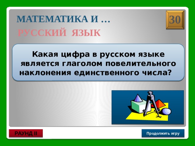 Три !  30 МАТЕМАТИКА И … РУССКИЙ ЯЗЫК  Какая цифра в русском языке является глаголом повелительного наклонения единственного числа? Продолжить игру РАУНД II 