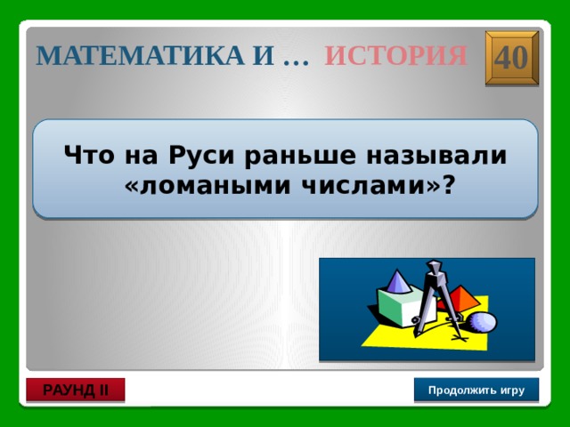 Дроби 40 МАТЕМАТИКА И … ИСТОРИЯ Что на Руси раньше называли  «ломаными числами»? Дроби Продолжить игру РАУНД II 