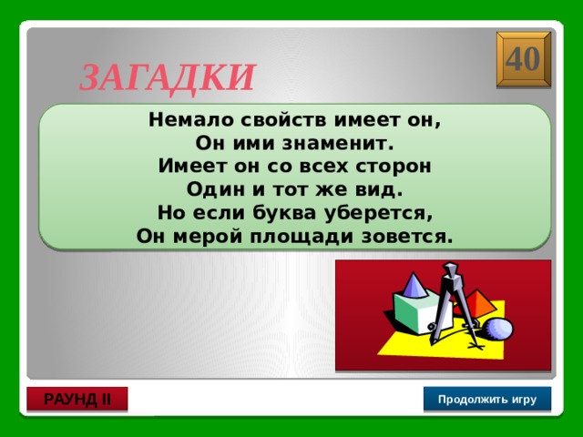 Шар – ар 40 ЗАГАДКИ Немало свойств имеет он, Он ими знаменит. Имеет он со всех сторон Один и тот же вид. Но если буква уберется, Он мерой площади зовется. Продолжить игру РАУНД II 