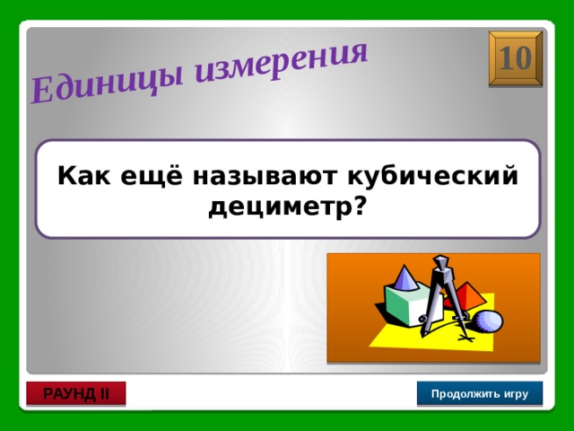  литр Единицы измерения 10 Как ещё называют кубический дециметр? Продолжить игру РАУНД II 