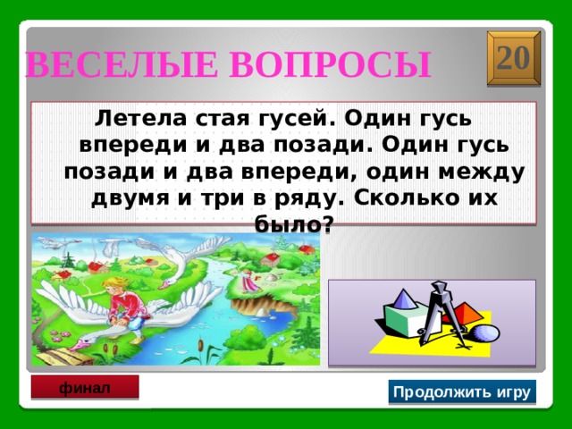 20 Веселые вопросы  Летела стая гусей. Один гусь впереди и два позади. Один гусь позади и два впереди, один между двумя и три в ряду. Сколько их было?  Три гуся финал Продолжить игру 