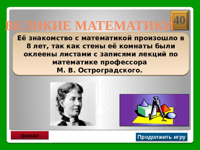 40 ВЕЛИКИЕ МАТЕМАТИКИ  Её знакомство с математикой произошло в 8 лет, так как стены её комнаты были оклеены листами с записями лекций по математике профессора М. В. Остроградского.   С. В. Ковалевская финал Продолжить игру 