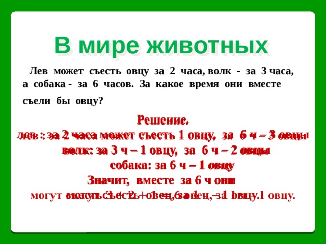 В мире животных Лев может съесть овцу за 2 часа, волк - за 3 часа, а собака - за 6 часов. За какое время они вместе съели бы овцу?  Решение.   лев : за 2 часа может съесть 1 овцу, за 6 ч – 3 овцы  волк: за 3 ч – 1 овцу, за 6 ч – 2 овцы  собака: за 6 ч – 1 овцу Значит, вместе за 6 ч они могут съесть овец, за 1 ч – 1 овцу.  