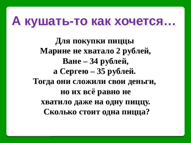 А кушать-то как хочется… Для покупки пиццы Марине не хватало 2 рублей,  Ване – 34 рублей, а Сергею – 35 рублей. Тогда они сложили свои деньги, но их всё равно не хватило даже на одну пиццу.  Сколько стоит одна пицца? 