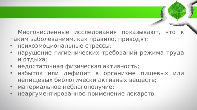 Многочисленные исследования показывают, что к таким заболеваниям, как правило, приводят: психоэмоциональные стрессы; нарушение гигиенических требований режима труда и отдыха; недостаточная физическая активность; избыток или дефицит в организме пищевых или непищевых биологически активных веществ; материальное неблагополучие; неаргументированное применение лекарств. 