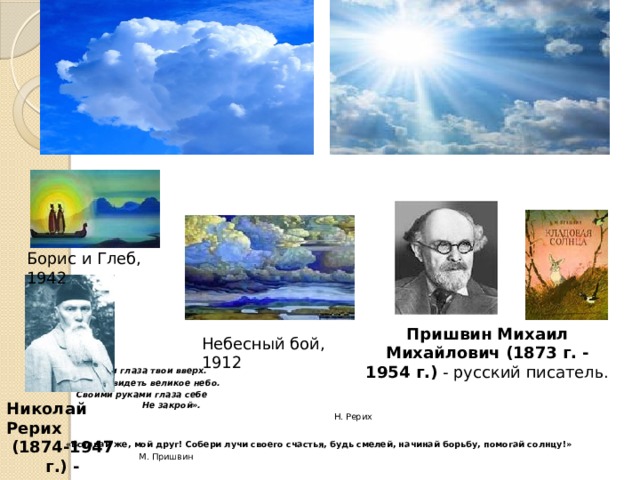 Борис и Глеб, 1942 Пришвин Михаил Михайлович (1873 г. - 1954 г.)  - русский писатель. Небесный бой, 1912    «Обрати глаза твои вверх.  Сумей увидеть великое небо.  Своими руками глаза себе  Не закрой».   Н. Рерих  «Вставай же, мой друг! Собери лучи своего счастья, будь смелей, начинай борьбу, помогай солнцу!»  М. Пришвин Николай Рерих (1874-1947 г.) - художник 