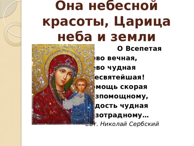 Она небесной красоты, Царица неба и земли    О Всепетая Дево вечная, Дево чудная Всесвятейшая! Помощь скорая Безпомощному, Радость чудная Безотрадному… Свт. Николай Сербский  