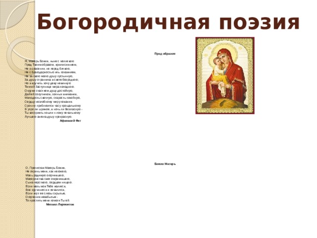 Богородичная поэзия   Пред образом   Я, Матерь Божия, ныне с молитвою  Пред Твоим образом, ярким сиянием,  Не о спасении, не перед битвою,  Не с благодарностью иль покаянием, Не за свою молю душу пустынную,  За душу странника в свете безродного;  Но я вручить хочу деву невинную  Теплой Заступнице мира холодного. Окружи счастием душу достойную,  Дай ей сопутников, полных внимания,  Молодость светлую, старость покойную, Сердцу незлобному мир упования. Срок ли приблизится часу прощальному  В утро ли шумное, в ночь ли безгласную -  Ты восприять пошли к ложу печальному Лучшего ангела душу прекрасную.  Афанасий Фет           Божия Матерь О, Пречистая Матерь Божия,  Не отринь меня, как негожего,  Мать родимую огорчившего,  Материнства свет омрачившего,  Сына черствого, сердцем нищего. Если мать моя Тебе жалится,  Все кручинится и печалится,  Если жгут ее слезы скрытые,  Огорчения незабытые -  То простить меня помоги Ты ей.  Михаил Лермонтов 