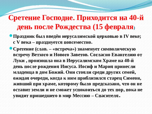 Сретение Господне. Приходится на 40-й день после Рождества (15 февраля ) Праздник был введён иерусалимской церковью в IV веке; с V века – празднуется повсеместно. Сретение (слав. – «встреча») знаменует символическую встречу Ветхого и Нового Заветов. Согласно Евангелию от Луки , произошла она в Иерусалимском Храме на 40-й день после рождения Иисуса. Иосиф и Мария принесли младенца в дом Божий. Они стояли среди других семей, ожидая очереди, когда к ним приблизился старец Симеон, живший при храме, которому было предсказано, что он не оставит земли и не сможет успокоиться до тех пор, пока не увидит пришедшего в мир Мессию – Спасителя . 