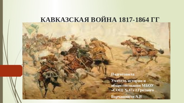 КАВКАЗСКАЯ ВОЙНА 1817-1864 ГГ Подготовила Учитель истории и обществознания МБОУ «СОШ №47» г.Грозного Борчашвили А.Р. 
