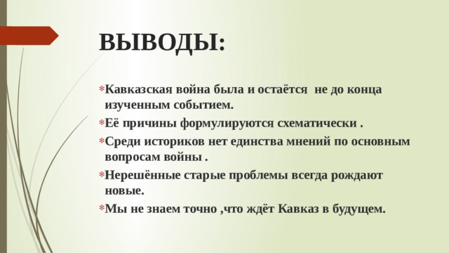 ВЫВОДЫ: Кавказская война была и остаётся не до конца изученным событием. Её причины формулируются схематически . Среди историков нет единства мнений по основным вопросам войны . Нерешённые старые проблемы всегда рождают новые. Мы не знаем точно ,что ждёт Кавказ в будущем. 
