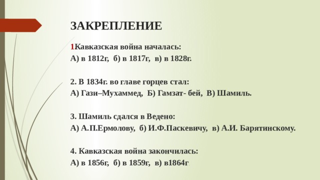 ЗАКРЕПЛЕНИЕ Кавказская война началась: А) в 1812г, б) в 1817г, в) в 1828г.  2. В 1834г. во главе горцев стал: А) Гази–Мухаммед, Б) Гамзат- бей, В) Шамиль.  3. Шамиль сдался в Ведено: А) А.П.Ермолову, б) И.Ф.Паскевичу, в) А.И. Барятинскому.  4. Кавказская война закончилась: А) в 1856г, б) в 1859г, в) в1864г . 