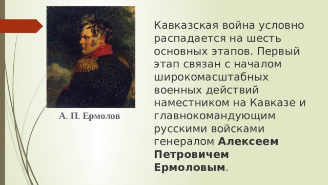 Кавказская война условно распадается на шесть основных этапов. Первый этап связан с началом широкомасштабных военных действий наместником на Кавказе и главнокомандующим русскими войсками генералом  Алексеем Петровичем Ермоловым .  А .  П .  Ермолов 