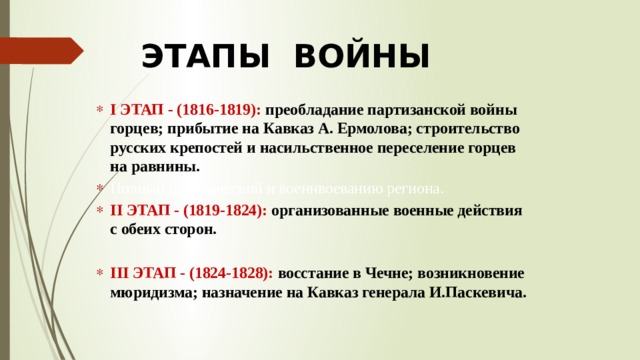 ЭТАПЫ ВОЙНЫ I ЭТАП - (1816-1819): преобладание партизанской войны горцев; прибытие на Кавказ А. Ермолова; строительство русских крепостей и насильственное переселение горцев на равнины. Полный политический и военнвоеванию региона. II ЭТАП - (1819-1824): организованные военные действия с обеих сторон.  III ЭТАП - (1824-1828): восстание в Чечне; возникновение мюридизма; назначение на Кавказ генерала И.Паскевича. 