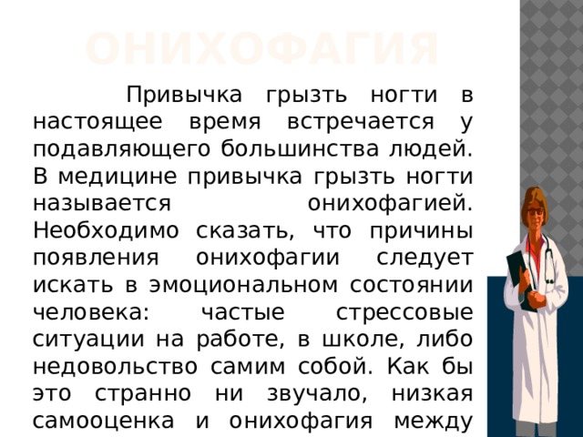 ОНИХОФАГИЯ  Привычка грызть ногти в настоящее время встречается у подавляющего большинства людей. В медицине привычка грызть ногти называется онихофагией. Необходимо сказать, что причины появления онихофагии следует искать в эмоциональном состоянии человека: частые стрессовые ситуации на работе, в школе, либо недовольство самим собой. Как бы это странно ни звучало, низкая самооценка и онихофагия между собой тесно связаны. 