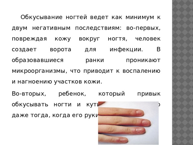  Обкусывание ногтей ведет как минимум к двум негативным последствиям: во-первых, повреждая кожу вокруг ногтя, человек создает ворота для инфекции. В образовавшиеся ранки проникают микроорганизмы, что приводит к воспалению и нагноению участков кожи. Во-вторых, ребенок, который привык обкусывать ногти и кутикулу, делает это даже тогда, когда его руки грязные! 
