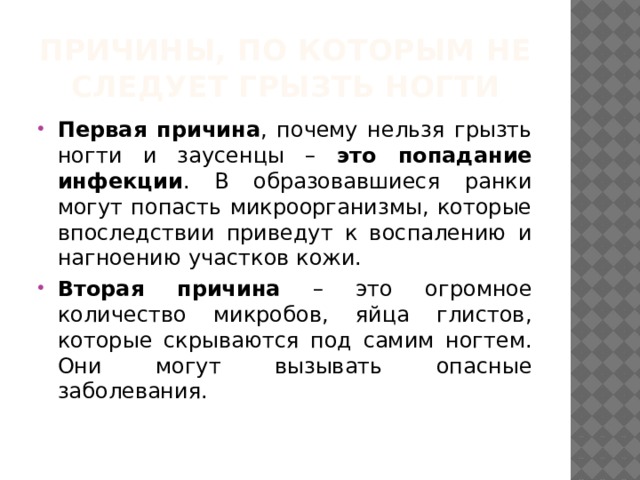 Причины, по которым не следует грызть ногти Первая причина , почему нельзя грызть ногти и заусенцы – это попадание инфекции . В образовавшиеся ранки могут попасть микроорганизмы, которые впоследствии приведут к воспалению и нагноению участков кожи. Вторая причина – это огромное количество микробов, яйца глистов, которые скрываются под самим ногтем. Они могут вызывать опасные заболевания. 
