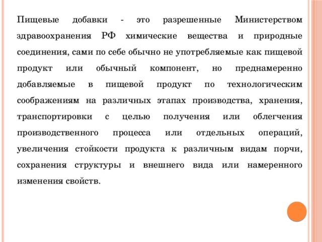 Пищевые добавки - это разрешенные Министерством здравоохранения РФ химические вещества и природные соединения, сами по себе обычно не употребляемые как пищевой продукт или обычный компонент, но преднамеренно добавляемые в пищевой продукт по технологическим соображениям на различных этапах производства, хранения, транспортировки с целью получения или облегчения производственного процесса или отдельных операций, увеличения стойкости продукта к различным видам порчи, сохранения структуры и внешнего вида или намеренного изменения свойств. 