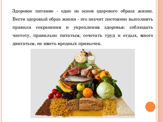 Здоровое питание - одно из основ здорового образа жизни. Вести здоровый образ жизни - это значит постоянно выполнять правила сохранения и укрепления здоровья: соблюдать чистоту, правильно питаться, сочетать труд и отдых, много двигаться, не иметь вредных привычек. 