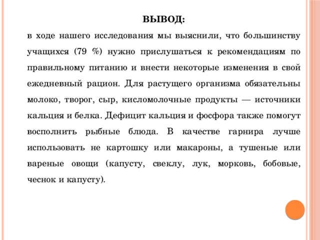 ВЫВОД: в ходе нашего исследования мы выяснили, что большинству учащихся (79 %) нужно прислушаться к рекомендациям по правильному питанию и внести некоторые изменения в свой ежедневный рацион. Для растущего организма обязательны молоко, творог, сыр, кисломолочные продукты — источники кальция и белка. Дефицит кальция и фосфора также помогут восполнить рыбные блюда. В качестве гарнира лучше использовать не картошку или макароны, а тушеные или вареные овощи (капусту, свеклу, лук, морковь, бобовые, чеснок и капусту). 