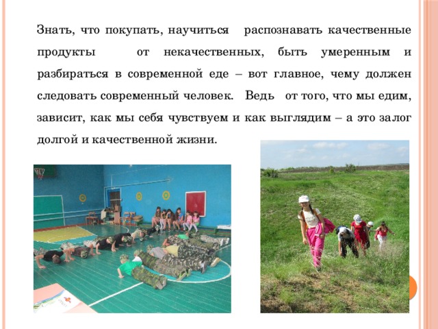 Знать, что покупать, научиться распознавать качественные продукты от некачественных, быть умеренным и разбираться в современной еде – вот главное, чему должен следовать современный человек. Ведь от того, что мы едим, зависит, как мы себя чувствуем и как выглядим – а это залог долгой и качественной жизни. 